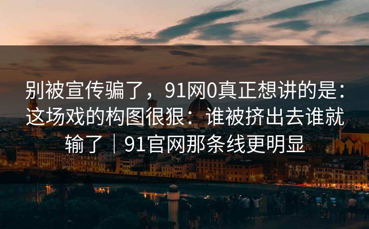 别被宣传骗了，91网0真正想讲的是：这场戏的构图很狠：谁被挤出去谁就输了｜91官网那条线更明显-第1张图片-蘑菇视频 - 海量短视频影视资源聚合