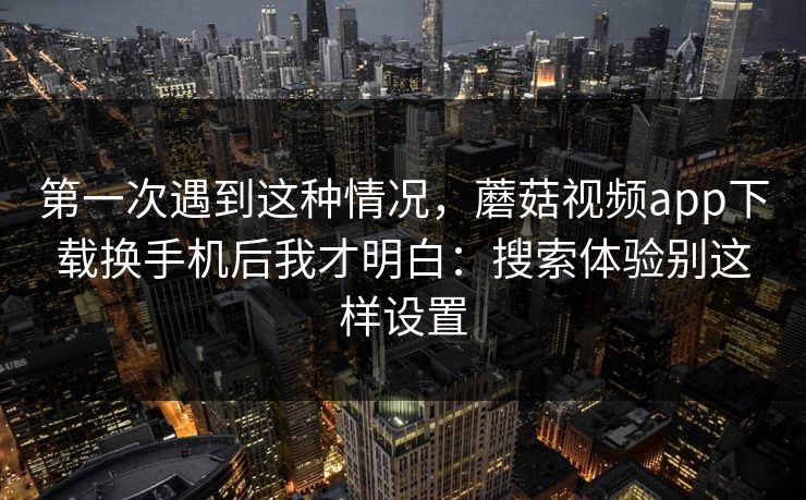 第一次遇到这种情况，蘑菇视频app下载换手机后我才明白：搜索体验别这样设置-第1张图片-蘑菇视频 - 海量短视频影视资源聚合