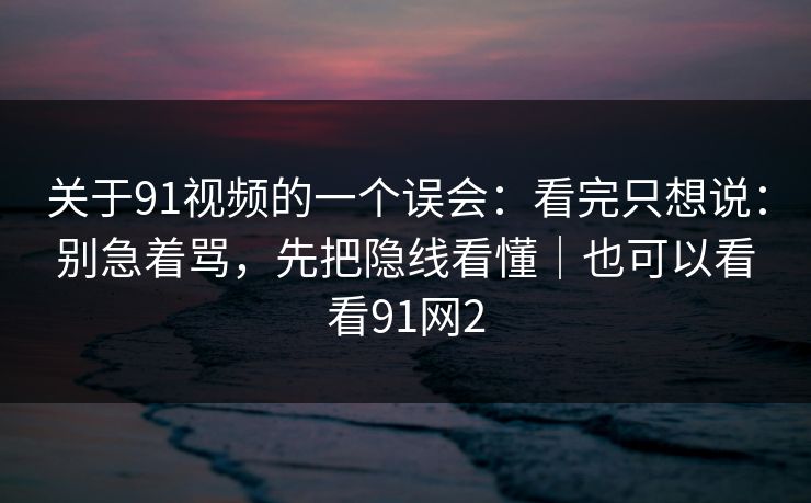 关于91视频的一个误会：看完只想说：别急着骂，先把隐线看懂｜也可以看看91网2-第1张图片-蘑菇视频 - 海量短视频影视资源聚合