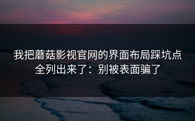 我把蘑菇影视官网的界面布局踩坑点全列出来了：别被表面骗了-第1张图片-蘑菇视频 - 海量短视频影视资源聚合