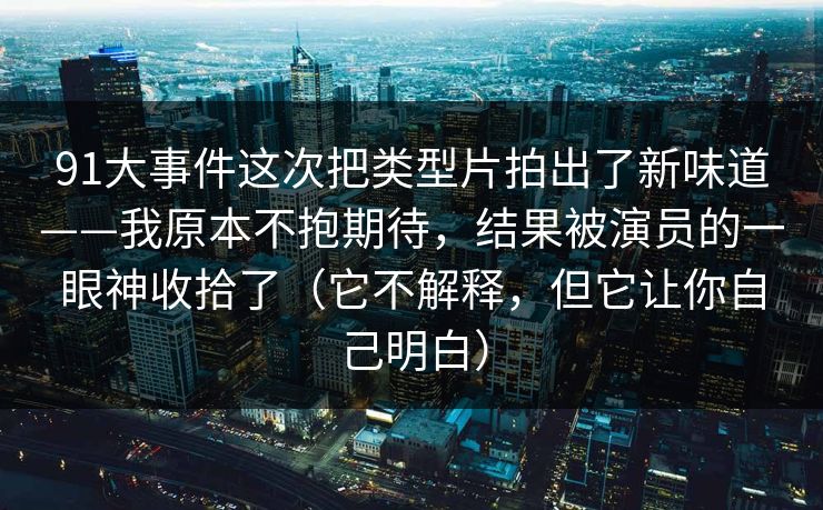 91大事件这次把类型片拍出了新味道——我原本不抱期待，结果被演员的一眼神收拾了（它不解释，但它让你自己明白）-第1张图片-蘑菇视频 - 海量短视频影视资源聚合