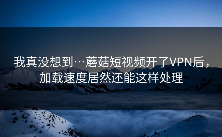 我真没想到…蘑菇短视频开了VPN后，加载速度居然还能这样处理-第1张图片-蘑菇视频 - 海量短视频影视资源聚合