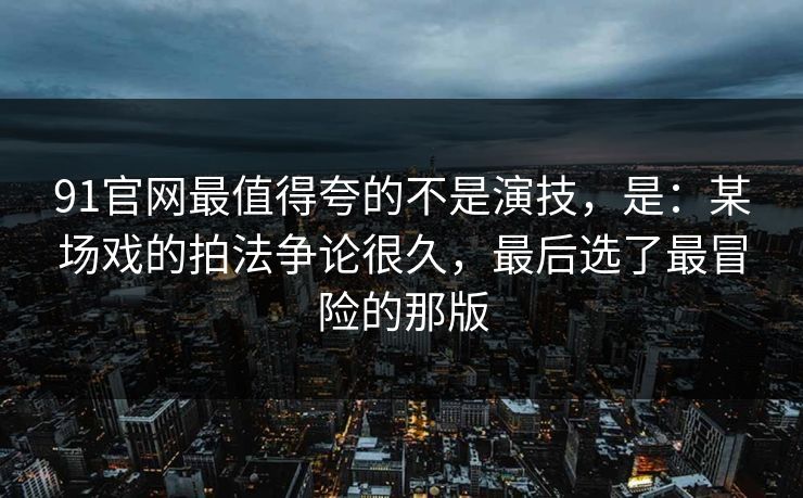 91官网最值得夸的不是演技,是:某场戏的拍法争论很久,最后选了最冒险的那版-第1张图片-蘑菇视频 - 海量短视频影视资源聚合 91官网最值得夸的不是演技,是:某场戏的拍法争论很久,最后选了最冒险的那版-第1张图片-蘑菇视频 - 海量短视频影视资源聚合
