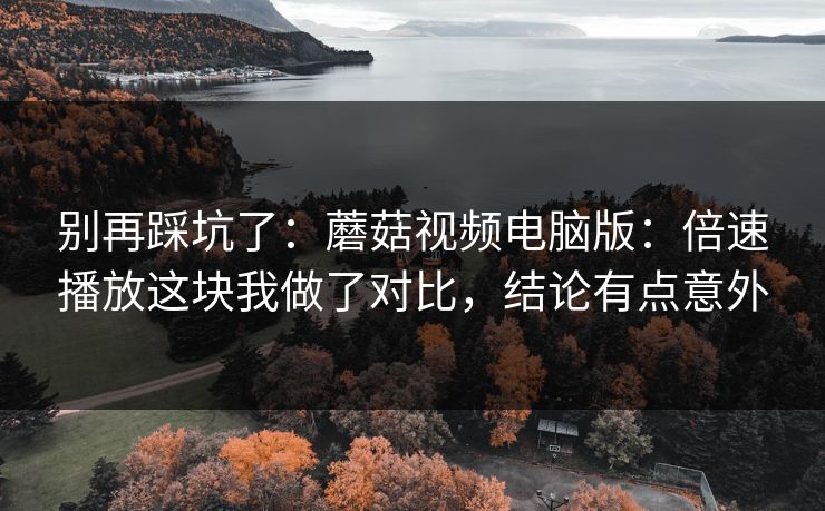 别再踩坑了：蘑菇视频电脑版：倍速播放这块我做了对比，结论有点意外-第1张图片-蘑菇视频 - 海量短视频影视资源聚合
