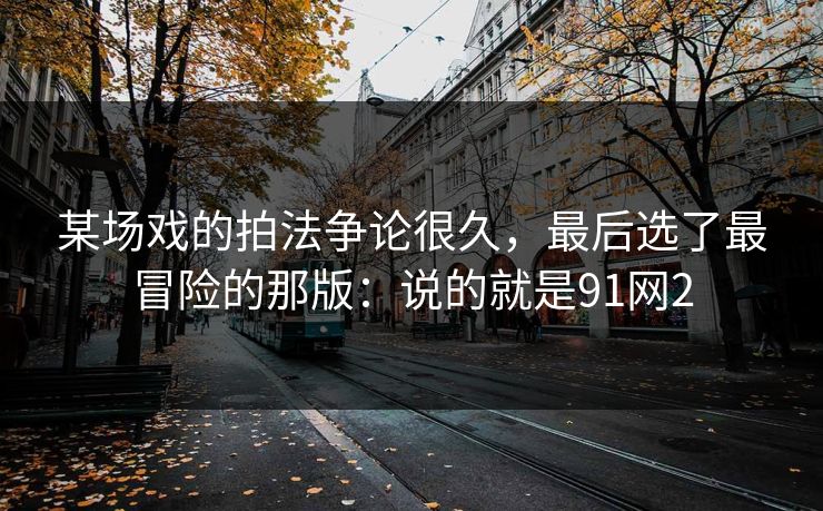 某场戏的拍法争论很久,最后选了最冒险的那版:说的就是91网2-第1张图片-蘑菇视频 - 海量短视频影视资源聚合 某场戏的拍法争论很久,最后选了最冒险的那版:说的就是91网2-第1张图片-蘑菇视频 - 海量短视频影视资源聚合