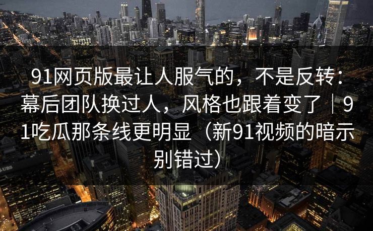 91网页版最让人服气的,不是反转:幕后团队换过人,风格也跟着变了|91吃瓜那条线更明显(新91视频的暗示别错过)-第1张图片-蘑菇视频 - 海量短视频影视资源聚合 91网页版最让人服气的,不是反转:幕后团队换过人,风格也跟着变了|91吃瓜那条线更明显(新91视频的暗示别错过)-第1张图片-蘑菇视频 - 海量短视频影视资源聚合