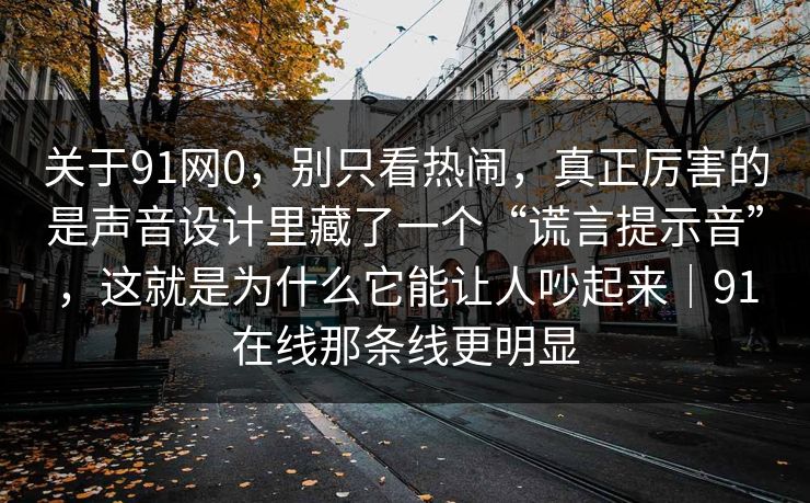 关于91网0,别只看热闹,真正厉害的是声音设计里藏了一个“谎言提示音”,这就是为什么它能让人吵起来|91在线那条线更明显-第1张图片-蘑菇视频 - 海量短视频影视资源聚合 关于91网0,别只看热闹,真正厉害的是声音设计里藏了一个“谎言提示音”,这就是为什么它能让人吵起来|91在线那条线更明显-第1张图片-蘑菇视频 - 海量短视频影视资源聚合
