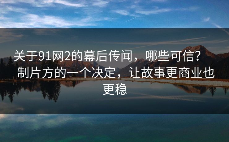 关于91网2的幕后传闻，哪些可信？ ｜ 制片方的一个决定，让故事更商业也更稳-第1张图片-蘑菇视频 - 海量短视频影视资源聚合