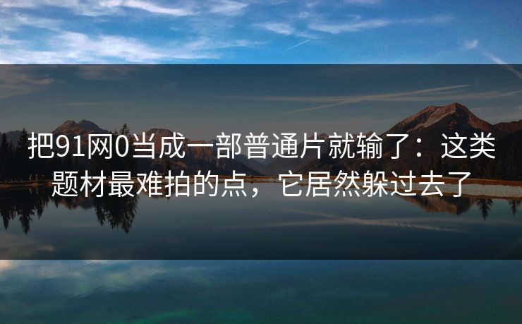 把91网0当成一部普通片就输了：这类题材最难拍的点，它居然躲过去了