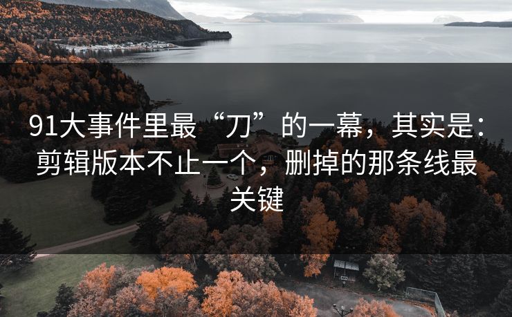 91大事件里最“刀”的一幕，其实是：剪辑版本不止一个，删掉的那条线最关键