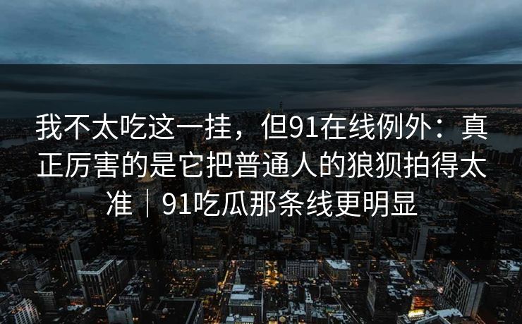 我不太吃这一挂，但91在线例外：真正厉害的是它把普通人的狼狈拍得太准｜91吃瓜那条线更明显-第1张图片-蘑菇视频 - 海量短视频影视资源聚合