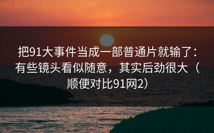 把91大事件当成一部普通片就输了：有些镜头看似随意，其实后劲很大（顺便对比91网2）-第1张图片-蘑菇视频 - 海量短视频影视资源聚合