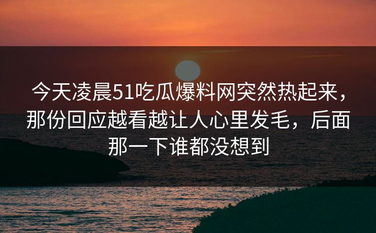 今天凌晨51吃瓜爆料网突然热起来，那份回应越看越让人心里发毛，后面那一下谁都没想到-第1张图片-蘑菇视频 - 海量短视频影视资源聚合