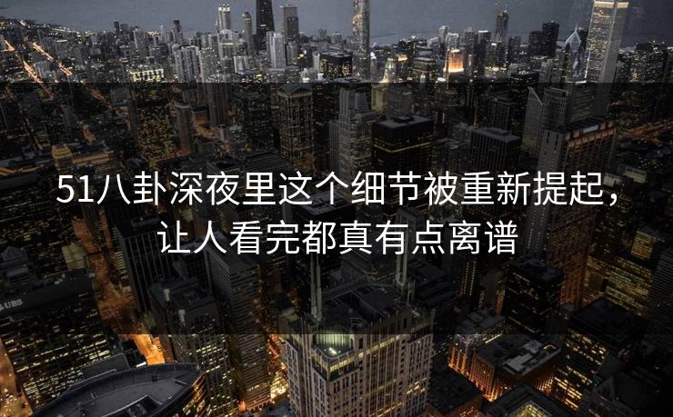 51八卦深夜里这个细节被重新提起，让人看完都真有点离谱-第1张图片-蘑菇视频 - 海量短视频影视资源聚合