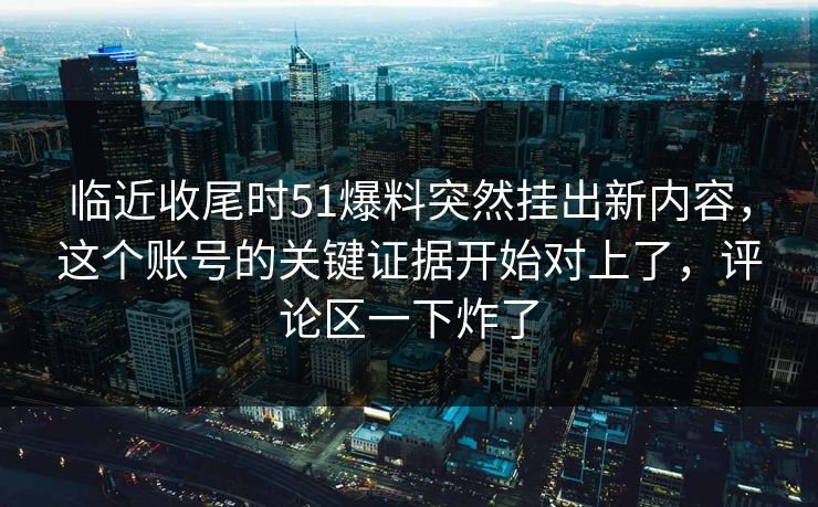 临近收尾时51爆料突然挂出新内容，这个账号的关键证据开始对上了，评论区一下炸了-第1张图片-蘑菇视频 - 海量短视频影视资源聚合