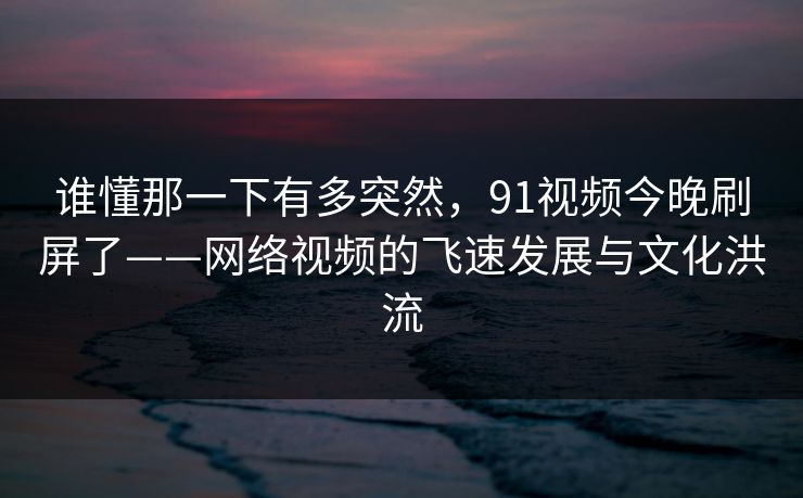 谁懂那一下有多突然，91视频今晚刷屏了——网络视频的飞速发展与文化洪流-第1张图片-蘑菇视频 - 海量短视频影视资源聚合