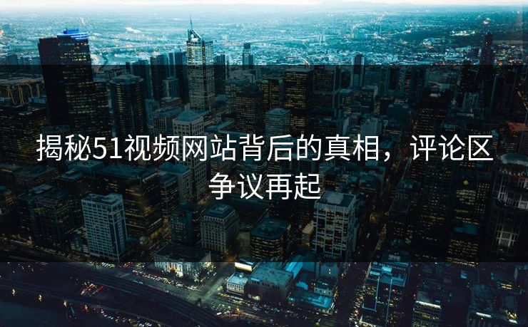 揭秘51视频网站背后的真相，评论区争议再起-第1张图片-蘑菇视频 - 海量短视频影视资源聚合