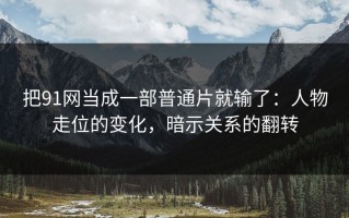 把91网当成一部普通片就输了：人物走位的变化，暗示关系的翻转
