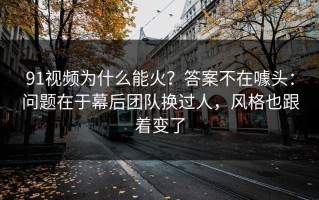 91视频为什么能火？答案不在噱头：问题在于幕后团队换过人，风格也跟着变了