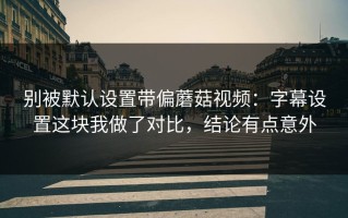 别被默认设置带偏蘑菇视频：字幕设置这块我做了对比，结论有点意外