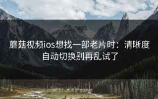 蘑菇视频ios想找一部老片时：清晰度自动切换别再乱试了