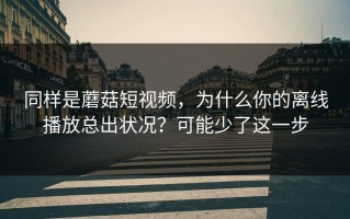 同样是蘑菇短视频，为什么你的离线播放总出状况？可能少了这一步