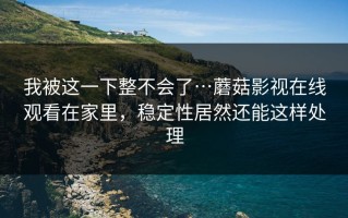 我被这一下整不会了…蘑菇影视在线观看在家里，稳定性居然还能这样处理