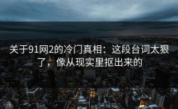 关于91网2的冷门真相：这段台词太狠了，像从现实里抠出来的