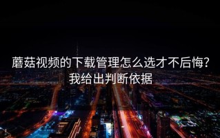蘑菇视频的下载管理怎么选才不后悔？我给出判断依据