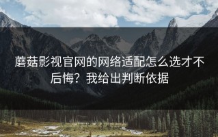 蘑菇影视官网的网络适配怎么选才不后悔？我给出判断依据