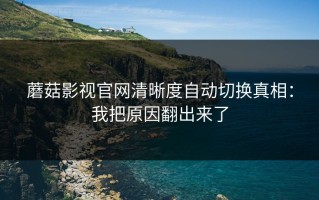 蘑菇影视官网清晰度自动切换真相：我把原因翻出来了