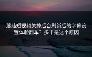 蘑菇短视频关掉后台刷新后的字幕设置体验翻车？多半是这个原因