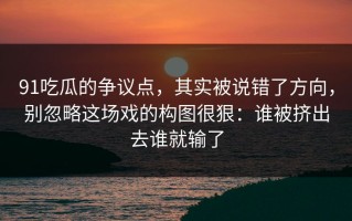 91吃瓜的争议点，其实被说错了方向，别忽略这场戏的构图很狠：谁被挤出去谁就输了