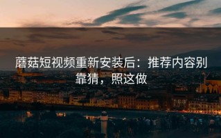 蘑菇短视频重新安装后：推荐内容别靠猜，照这做