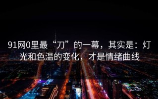 91网0里最“刀”的一幕，其实是：灯光和色温的变化，才是情绪曲线