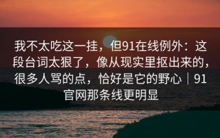 我不太吃这一挂，但91在线例外：这段台词太狠了，像从现实里抠出来的，很多人骂的点，恰好是它的野心｜91官网那条线更明显