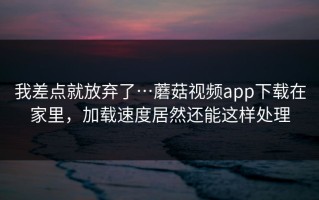 我差点就放弃了…蘑菇视频app下载在家里，加载速度居然还能这样处理