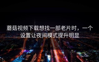 蘑菇视频下载想找一部老片时，一个设置让夜间模式提升明显