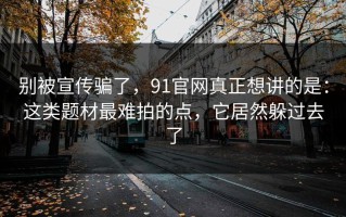 别被宣传骗了，91官网真正想讲的是：这类题材最难拍的点，它居然躲过去了