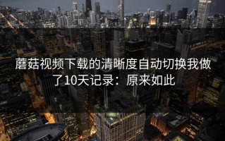 蘑菇视频下载的清晰度自动切换我做了10天记录：原来如此