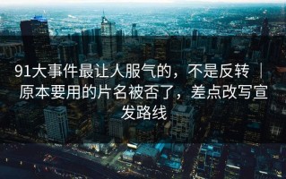 91大事件最让人服气的，不是反转 ｜ 原本要用的片名被否了，差点改写宣发路线