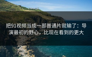 把91视频当成一部普通片就输了：导演最初的野心，比现在看到的更大