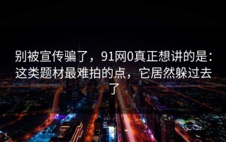 别被宣传骗了，91网0真正想讲的是：这类题材最难拍的点，它居然躲过去了