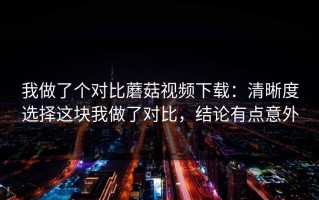 我做了个对比蘑菇视频下载：清晰度选择这块我做了对比，结论有点意外