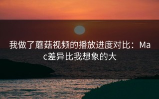 我做了蘑菇视频的播放进度对比：Mac差异比我想象的大