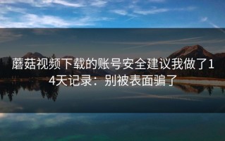 蘑菇视频下载的账号安全建议我做了14天记录：别被表面骗了