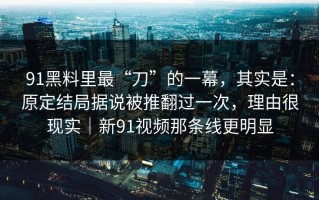 91黑料里最“刀”的一幕，其实是：原定结局据说被推翻过一次，理由很现实｜新91视频那条线更明显