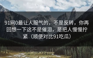 91网0最让人服气的，不是反转，你再回想一下这不是催泪，是把人慢慢拧紧（顺便对比91吃瓜）