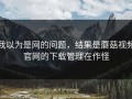 我以为是网的问题，结果是蘑菇视频官网的下载管理在作怪