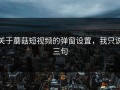 关于蘑菇短视频的弹窗设置，我只说三句